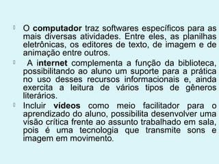    O computador traz softwares específicos para as
    mais diversas atividades. Entre eles, as planilhas
    eletrônicas, os editores de texto, de imagem e de
    animação entre outros.
     A internet complementa a função da biblioteca,
    possibilitando ao aluno um suporte para a prática
    no uso desses recursos informacionais e, ainda
    exercita a leitura de vários tipos de gêneros
    literários.
   Incluir vídeos como meio facilitador para o
    aprendizado do aluno, possibilita desenvolver uma
    visão crítica frente ao assunto trabalhado em sala,
    pois é uma tecnologia que transmite sons e
    imagem em movimento.
 