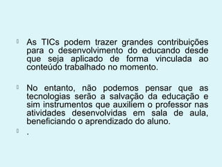    As TICs podem trazer grandes contribuições
    para o desenvolvimento do educando desde
    que seja aplicado de forma vinculada ao
    conteúdo trabalhado no momento.

   No entanto, não podemos pensar que as
    tecnologias serão a salvação da educação e
    sim instrumentos que auxiliem o professor nas
    atividades desenvolvidas em sala de aula,
    beneficiando o aprendizado do aluno.
   .
 