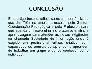    Este artigo buscou refletir sobre a importância do
    uso das TICs no ambiente escolar, pelo Gestor,
    Coordenação Pedagógica e pelo Professor, para
    que acenda um novo olhar no processo ensino e
    aprendizagem para atender as novas exigências
    na chamada Sociedade de Informação onde é
    exigido um profissional crítico, criativo, com
    capacidade de pensar, de aprender a aprender,
    de trabalhar em grupo e de se conhecer como
    indivíduo.
 
