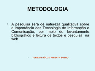    A pesquisa será de natureza qualitativa sobre
    a Importância das Tecnologia de Informação e
    Comunicação, por meio de levantamento
    bibliográfico e leitura de textos e pesquisa na
    web.



                 TURMA B PÓLO 7 PIMENTA BUENO
 