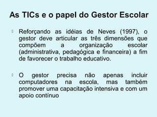    Reforçando as idéias de Neves (1997), o
    gestor deve articular as três dimensões que
    compõem         a     organização       escolar
    (administrativa, pedagógica e financeira) a fim
    de favorecer o trabalho educativo.

   O gestor precisa não apenas incluir
    computadores na escola, mas também
    promover uma capacitação intensiva e com um
    apoio contínuo
 