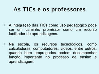    A integração das TICs como uso pedagógico pode
    ser um caminho promissor como um recurso
    facilitador de aprendizagens.

   Na escola, os recursos tecnológicos, como
    calculadoras, computadores, vídeos, entre outros,
    quando bem empregados podem desempenhar
    função importante no processo de ensino e
    aprendizagem.
 