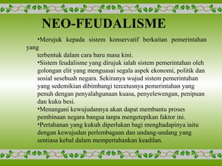 NEO-FEUDALISME
•Merujuk kepada sistem konservatif berkaitan pemerintahan
yang
terbentuk dalam cara baru masa kini.
•Sistem feudalisme yang dirujuk ialah sistem pemerintahan oleh
golongan elit yang menguasai segala aspek ekonomi, politik dan
sosial sesebuah negara. Sekiranya wujud sistem pemerintahan
yang sedemikian dibimbangi tercetusnya pemerintahan yang
penuh dengan penyalahgunaan kuasa, penyelewengan, penipuan
dan kuku besi.
•Menangani kewujudannya akan dapat membantu proses
pembinaan negara bangsa tanpa mengetepikan faktor ini.
•Pertahanan yang kukuh diperlukan bagi menghadapinya iaitu
dengan kewujudan perlembagaan dan undang-undang yang
sentiasa kebal dalam mempertahankan keadilan.
 