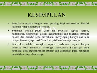 KESIMPULAN
SEKIAN,
TERIMA KASIH.
• Pembinaan negara bangsa amat penting bagi memastikan identiti
nasional yang dihasratkan tercapai.
• Semangat bersatu padu, cinta dan kesetiaan kepada negara,
patriotisme, berorientasi glokal, keharmonian dan toleransi, berbudi
bahasa dan beradab serta memahami, menyanjung budaya dan seni
bangsa bukan saja perlu difahami tetapi diamalkan sepenuhnya.
• Pendidikan ialah pemangkin kepada pembinaan negara bangsa
terutama bagi menyemai semangat kenegaraan khususnya pada
peringkat awal perkembangan pelajar dan diteruskan pada peringkat
pendidikan yang lebih tinggi.
 