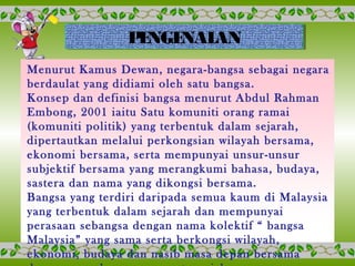 PENGENALANPENGENALAN
Menurut Kamus Dewan, negara-bangsa sebagai negara
berdaulat yang didiami oleh satu bangsa.
Konsep dan definisi bangsa menurut Abdul Rahman
Embong, 2001 iaitu Satu komuniti orang ramai
(komuniti politik) yang terbentuk dalam sejarah,
dipertautkan melalui perkongsian wilayah bersama,
ekonomi bersama, serta mempunyai unsur-unsur
subjektif bersama yang merangkumi bahasa, budaya,
sastera dan nama yang dikongsi bersama.
Bangsa yang terdiri daripada semua kaum di Malaysia
yang terbentuk dalam sejarah dan mempunyai
perasaan sebangsa dengan nama kolektif “ bangsa
Malaysia” yang sama serta berkongsi wilayah,
ekonomi, budaya dan nasib masa depan bersama
 