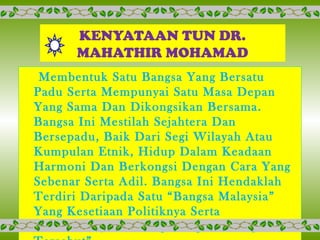KENYATAAN TUN DR.
MAHATHIR MOHAMAD
Membentuk Satu Bangsa Yang Bersatu
Padu Serta Mempunyai Satu Masa Depan
Yang Sama Dan Dikongsikan Bersama.
Bangsa Ini Mestilah Sejahtera Dan
Bersepadu, Baik Dari Segi Wilayah Atau
Kumpulan Etnik, Hidup Dalam Keadaan
Harmoni Dan Berkongsi Dengan Cara Yang
Sebenar Serta Adil. Bangsa Ini Hendaklah
Terdiri Daripada Satu “Bangsa Malaysia”
Yang Kesetiaan Politiknya Serta
Kebaktiannya Tertumpu Kepada Bangsa
 