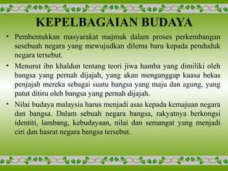 KEPELBAGAIAN BUDAYA
• Pembentukkan masyarakat majmuk dalam proses perkembangan
sesebuah negara yang mewujudkan dilema baru kepada penduduk
negara tersebut.
• Menurut ibn khaldun tentang teori jiwa hamba yang dimiliki oleh
bangsa yang pernah dijajah, yang akan menganggap kuasa bekas
penjajah mereka sebagai suatu bangsa yang maju dan agung, yang
patut ditiru oleh bangsa yang pernah dijajah.
• Nilai budaya malaysia harus menjadi asas kepada kemajuan negara
dan bangsa. Dalam sebuah negara bangsa, rakyatnya berkongsi
identiti, lambang, kebudayaan, nilai dan semangat yang menjadi
ciri dan hasrat negara bangsa tersebut.
 