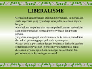 LIBERALISME
•Bermaksud kesederhanaan ataupun keterbukaan. Ia merupakan
suatu keperluan yang nyata bagi kewujudan sesebuah negara
bangsa.
•Keterbukaan tanpa had dan memanipulasi keadaan sedemikian
akan menjerumuskan kepada penyelewengan dan perkara-
perkara
yang akan menggugat kemakmuran serta kelicinan pentadbiran
dan sekali gus menggugat perkembangan negara.
•Rakyat perlu dipersiapkan dengan ketahanan daripada keadaan
sedemikian supaya sikap liberalisme yang terlampau dapat
dielakkan serta mengukuhkan semangat nasionalisme dan
patriotisme demi kepentingan nasional.
 
