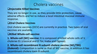 Cholera vaccines
Injectable Killed Vaccines
They are no longer in use, as they provide little protection, cause
adverse effects and fail to induce a local intestinal mucosal immune
response.
Oral Cholera Vaccines
Oral cholera vaccines (OCV) are currently in practice. Two types of oral
vaccines are available.
Killed Whole-cell vaccine:
1. Whole-cell (WC) vaccine: It is composed of killed whole cells of V.
cholerae 01 (classical and El Tor, Inaba and Ogawa).
2. Whole-cell recombinant B subunit cholera vaccine (WC/TBS)
(Dukoral): Composition is same as that of WC vaccine, in addition it has
recombinant cholera toxin B subunit.
 