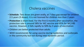 • Schedule: Two doses are given orally, at 7 days gap except for children
2-5 years (3 doses). It is not licensed for children less than 2 years
• Protection is short lived. For the first 6 months after vaccination, the
protection rate is around 58% for WC vaccine and 85% for WC/rBS
vaccine. However, it falls rapidly to 50% by 3 years of vaccination
• Children are better protected than adults
• WHO recommends for using vaccine during epidemics and outbreaks
in the community but not during inter epidemic period.
Cholera vaccines
 