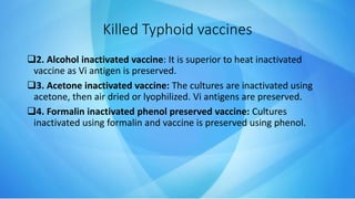 2. Alcohol inactivated vaccine: It is superior to heat inactivated
vaccine as Vi antigen is preserved.
3. Acetone inactivated vaccine: The cultures are inactivated using
acetone, then air dried or lyophilized. Vi antigens are preserved.
4. Formalin inactivated phenol preserved vaccine: Cultures
inactivated using formalin and vaccine is preserved using phenol.
Killed Typhoid vaccines
 