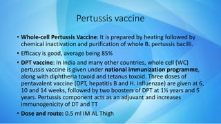 Pertussis vaccine
• Whole-cell Pertussis Vaccine: It is prepared by heating followed by
chemical inactivation and purification of whole B. pertussis bacilli.
• Efficacy is good, average being 85%
• DPT vaccine: In India and many other countries, whole cell (WC)
pertussis vaccine is given under national immunization programme,
along with diphtheria toxoid and tetanus toxoid. Three doses of
pentavalent vaccine (DPT, hepatitis B and H. influenzae) are given at 6,
10 and 14 weeks, followed by two boosters of DPT at 1½ years and 5
years. Pertussis component acts as an adjuvant and increases
immunogenicity of DT and TT
• Dose and route: 0.5 ml IM AL Thigh
 
