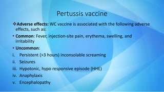 Adverse effects: WC vaccine is associated with the following adverse
effects, such as:
• Common: Fever, injection-site pain, erythema, swelling, and
irritability
• Uncommon:
i. Persistent (>3 hours) inconsolable screaming
ii. Seizures
iii. Hypotonic, hypo responsive episode (HHE)
iv. Anaphylaxis
v. Encephalopathy
Pertussis vaccine
 