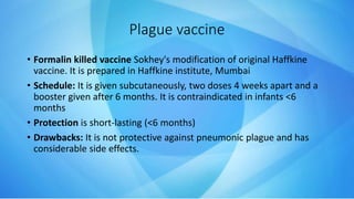 Plague vaccine
• Formalin killed vaccine Sokhey's modification of original Haffkine
vaccine. It is prepared in Haffkine institute, Mumbai
• Schedule: It is given subcutaneously, two doses 4 weeks apart and a
booster given after 6 months. It is contraindicated in infants <6
months
• Protection is short-lasting (<6 months)
• Drawbacks: It is not protective against pneumonic plague and has
considerable side effects.
 