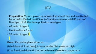 IPV
• Preparation: Virus is grown in monkey kidney cell line and inactivated
by formalin. Each dose (0.5 mL) of vaccine contains total 80 units of
D-antigen of all the three poliovirus serotypes
• 40 units of type 1
• 8 units of type 2 and
• 32 units of type 3
Dose: IPV can be given either as
(i) full dose (0.5 mL dose), intramuscular (IM) route at thigh
(ii) as fractional dose (0.1 mL intra dermal ID route at upper arm
 