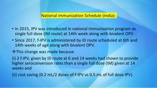 National immunization Schedule (India):
• In 2015, IPV was introduced in national immunization program as
single full dose (IM route) at 14th week along with bivalent OPV
• Since 2017, f-IPV is administered by ID route scheduled at 6th and
14th weeks of age along with bivalent OPV.
This change was made because
(i) 2 f-IPV, given by ID route at 6 and 14 weeks had shown to provide
higher seroconversion rates than a single full dose (IM) given at 14
weeks and
(ii) cost saving (0.2 mL/2 doses of f-IPV vs 0.5 mL of full dose IPV).
 