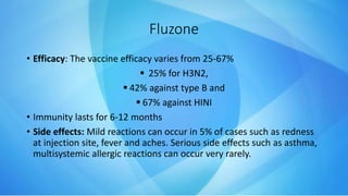 Fluzone
• Efficacy: The vaccine efficacy varies from 25-67%
 25% for H3N2,
 42% against type B and
 67% against HINI
• Immunity lasts for 6-12 months
• Side effects: Mild reactions can occur in 5% of cases such as redness
at injection site, fever and aches. Serious side effects such as asthma,
multisystemic allergic reactions can occur very rarely.
 