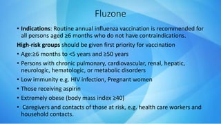 Fluzone
• Indications: Routine annual influenza vaccination is recommended for
all persons aged ≥6 months who do not have contraindications.
High-risk groups should be given first priority for vaccination
• Age:≥6 months to <5 years and ≥50 years
• Persons with chronic pulmonary, cardiovascular, renal, hepatic,
neurologic, hematologic, or metabolic disorders
• Low immunity e.g. HIV infection, Pregnant women
• Those receiving aspirin
• Extremely obese (body mass index ≥40)
• Caregivers and contacts of those at risk, e.g. health care workers and
household contacts.
 