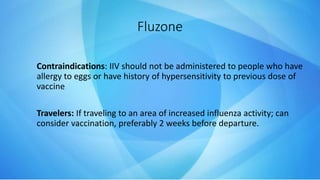 Fluzone
Contraindications: IIV should not be administered to people who have
allergy to eggs or have history of hypersensitivity to previous dose of
vaccine
Travelers: If traveling to an area of increased influenza activity; can
consider vaccination, preferably 2 weeks before departure.
 