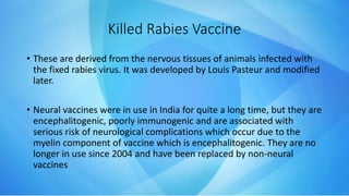 Killed Rabies Vaccine
• These are derived from the nervous tissues of animals infected with
the fixed rabies virus. It was developed by Louis Pasteur and modified
later.
• Neural vaccines were in use in India for quite a long time, but they are
encephalitogenic, poorly immunogenic and are associated with
serious risk of neurological complications which occur due to the
myelin component of vaccine which is encephalitogenic. They are no
longer in use since 2004 and have been replaced by non-neural
vaccines
 