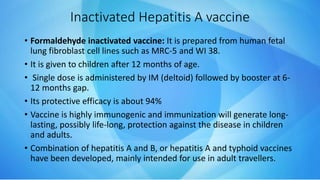 Inactivated Hepatitis A vaccine
• Formaldehyde inactivated vaccine: It is prepared from human fetal
lung fibroblast cell lines such as MRC-5 and WI 38.
• It is given to children after 12 months of age.
• Single dose is administered by IM (deltoid) followed by booster at 6-
12 months gap.
• Its protective efficacy is about 94%
• Vaccine is highly immunogenic and immunization will generate long-
lasting, possibly life-long, protection against the disease in children
and adults.
• Combination of hepatitis A and B, or hepatitis A and typhoid vaccines
have been developed, mainly intended for use in adult travellers.
 