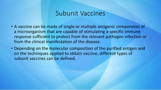 Subunit Vaccines
• A vaccine can be made of single or multiple antigenic components of
a microorganism that are capable of stimulating a specific immune
response sufficient to protect from the relevant pathogen infection or
from the clinical manifestation of the disease.
• Depending on the molecular composition of the purified antigen and
on the techniques applied to obtain vaccine, different types of
subunit vaccines can be defined.
 