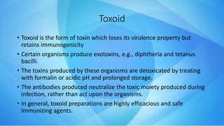 Toxoid
• Toxoid is the form of toxin which loses its virulence property but
retains immunogenicity
• Certain organisms produce exotoxins, e.g., diphtheria and tetanus
bacilli.
• The toxins produced by these organisms are detoxicated by treating
with formalin or acidic pH and prolonged storage.
• The antibodies produced neutralize the toxic moiety produced during
infection, rather than act upon the organisms.
• In general, toxoid preparations are highly efficacious and safe
immunizing agents.
 
