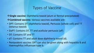 Types of Vaccine
Single vaccine: Diphtheria toxoid (alum or formal precipitated)
Combined vaccine: Various vaccines available are:
• DPT: Contains DT (diphtheria toxoid), Pertussis (whole cell) and TT
(tetanus toxoid)
• DaPT: Contains DT, TT and acellular pertussis (aP)
• DT: Contains DT and TT
• dT: Contains TT and adult dose diphtheria toxoid (d).
• Pentavalent vaccine: DPT can also be given along with hepatitis B and
Haemophilus influenzae type b.
 
