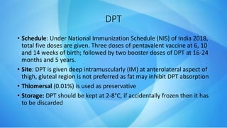 • Schedule: Under National Immunization Schedule (NIS) of India 2018,
total five doses are given. Three doses of pentavalent vaccine at 6, 10
and 14 weeks of birth; followed by two booster doses of DPT at 16-24
months and 5 years.
• Site: DPT is given deep intramuscularly (IM) at anterolateral aspect of
thigh, gluteal region is not preferred as fat may inhibit DPT absorption
• Thiomersal (0.01%) is used as preservative
• Storage: DPT should be kept at 2-8°C, if accidentally frozen then it has
to be discarded
DPT
 