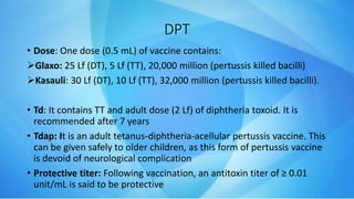 DPT
• Dose: One dose (0.5 mL) of vaccine contains:
Glaxo: 25 Lf (DT), 5 Lf (TT), 20,000 million (pertussis killed bacilli)
Kasauli: 30 Lf (DT), 10 Lf (TT), 32,000 million (pertussis killed bacilli).
• Td: It contains TT and adult dose (2 Lf) of diphtheria toxoid. It is
recommended after 7 years
• Tdap: It is an adult tetanus-diphtheria-acellular pertussis vaccine. This
can be given safely to older children, as this form of pertussis vaccine
is devoid of neurological complication
• Protective titer: Following vaccination, an antitoxin titer of ≥ 0.01
unit/mL is said to be protective
 