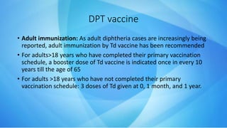 DPT vaccine
• Adult immunization: As adult diphtheria cases are increasingly being
reported, adult immunization by Td vaccine has been recommended
• For adults>18 years who have completed their primary vaccination
schedule, a booster dose of Td vaccine is indicated once in every 10
years till the age of 65
• For adults >18 years who have not completed their primary
vaccination schedule: 3 doses of Td given at 0, 1 month, and 1 year.
 
