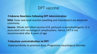 Adverse Reactions following DPT Administration
Mild: Fever and local reaction (swelling and indurations) are observed
commonly
Severe: Whole cell killed vaccine of B. pertussis is encephalitogenic. It is
associated with neurological complications. Hence, DPT is not
recommended after 6 years of age
Absolute contraindication to DPT:
Hypersensitivity to previous dose, Progressive neurological disorder.
DPT vaccine
 