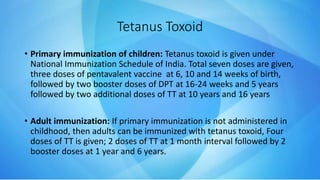 • Primary immunization of children: Tetanus toxoid is given under
National Immunization Schedule of India. Total seven doses are given,
three doses of pentavalent vaccine at 6, 10 and 14 weeks of birth,
followed by two booster doses of DPT at 16-24 weeks and 5 years
followed by two additional doses of TT at 10 years and 16 years
• Adult immunization: If primary immunization is not administered in
childhood, then adults can be immunized with tetanus toxoid, Four
doses of TT is given; 2 doses of TT at 1 month interval followed by 2
booster doses at 1 year and 6 years.
Tetanus Toxoid
 