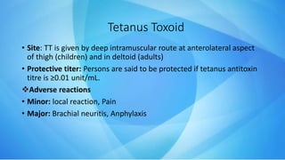 • Site: TT is given by deep intramuscular route at anterolateral aspect
of thigh (children) and in deltoid (adults)
• Protective titer: Persons are said to be protected if tetanus antitoxin
titre is ≥0.01 unit/mL.
Adverse reactions
• Minor: local reaction, Pain
• Major: Brachial neuritis, Anphylaxis
Tetanus Toxoid
 
