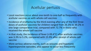 Acellular pertusis
• Local reactions occur about one-tenth to one-half as frequently with
acellular vaccines as with whole-cell vaccines
• Incidence of erythema by the third evening after any of the first three
doses of acellular vaccines for children ranged from 26.3% to 39.2% in
one large comparative trial, compared with 72.7% in those who
received the whole-cell vaccine
• In that study, the incidence of fever (>39.4°C) after acellular vaccines
was 3.3% to 5.2%, compared with 15.9% after receipt of whole-cell
vaccine
• More serious adverse events, such as seizures and hypotonic
hyporesponsive episodes, also appear to occur less frequently
 