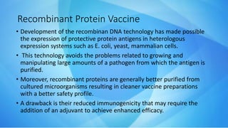 Recombinant Protein Vaccine
• Development of the recombinan DNA technology has made possible
the expression of protective protein antigens in heterologous
expression systems such as E. coli, yeast, mammalian cells.
• This technology avoids the problems related to growing and
manipulating large amounts of a pathogen from which the antigen is
purified.
• Moreover, recombinant proteins are generally better purified from
cultured microorganisms resulting in cleaner vaccine preparations
with a better safety profile.
• A drawback is their reduced immunogenicity that may require the
addition of an adjuvant to achieve enhanced efficacy.
 