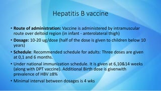 Hepatitis B vaccine
• Route of administration: Vaccine is administered by intramuscular
route over deltoid region (in infant - anterolateral thigh)
• Dosage: 10-20 ug/dose (half of the dose is given to children below 10
years)
• Schedule: Recommended schedule for adults: Three doses are given
at 0,1 and 6 months.
• Under national immunization schedule. It is given at 6,10&14 weeks
(along with DPT vaccine). Additional Birth dose is givenwith
prevalence of HBV ≥8%
• Minimal interval between dosages is 4 wks
 