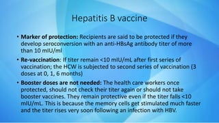 • Marker of protection: Recipients are said to be protected if they
develop seroconversion with an anti-HBsAg antibody titer of more
than 10 mIU/ml
• Re-vaccination: If titer remain <10 mIU/mL after first series of
vaccination; the HCW is subjected to second series of vaccination (3
doses at 0, 1, 6 months)
• Booster doses are not needed: The health care workers once
protected, should not check their titer again or should not take
booster vaccines. They remain protective even if the titer falls <10
mIU/mL. This is because the memory cells get stimulated much faster
and the titer rises very soon following an infection with HBV.
Hepatitis B vaccine
 