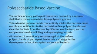 Polysaccharide Based Vaccine
• The surface of many pathogenic bacteria is covered by a capsular
shell that is mainly assembled from polymeric glycans.
• This extensive polysaccharide coat entirely shields the bacteria outer
membrane. Antibodies to the bacterial surface polysaccharides can
clear the bacteria from the host by different mechanisms, such as
complement-mediated killing and opsonophagocytosis.
• stimulation of an antibody response against the surface
polysaccharide of pathogenic bacteria is a strategy for the
development of vaccines against capsulated bacteria.
 