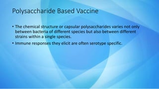 • The chemical structure or capsular polysaccharides varies not only
between bacteria of different species but also between different
strains within a single species.
• Immune responses they elicit are often serotype specific.
Polysaccharide Based Vaccine
 