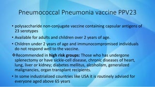 Pneumococcal Pneumonia vaccine PPV23
• polysaccharide non-conjugate vaccine containing capsular antigens of
23 serotypes
• Available for adults and children over 2 years of age.
• Children under 2 years of age and immunocompromised individuals
do not respond well to the vaccine.
Recommended in high risk groups: Those who has undergone
splenectomy or have sickle-cell disease, chronic diseases of heart,
lung, liver or kidney; diabetes mellitus, alcoholism, generalized
malignancies, organ transplant recipients.
• In some industrialized countries like USA it is routinely advised for
everyone aged above 65 years
 