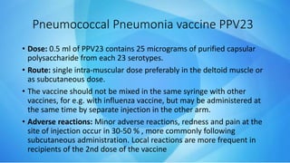 • Dose: 0.5 ml of PPV23 contains 25 micrograms of purified capsular
polysaccharide from each 23 serotypes.
• Route: single intra-muscular dose preferably in the deltoid muscle or
as subcutaneous dose.
• The vaccine should not be mixed in the same syringe with other
vaccines, for e.g. with influenza vaccine, but may be administered at
the same time by separate injection in the other arm.
• Adverse reactions: Minor adverse reactions, redness and pain at the
site of injection occur in 30-50 % , more commonly following
subcutaneous administration. Local reactions are more frequent in
recipients of the 2nd dose of the vaccine
Pneumococcal Pneumonia vaccine PPV23
 
