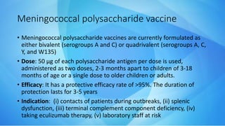 Meningococcal polysaccharide vaccine
• Meningococcal polysaccharide vaccines are currently formulated as
either bivalent (serogroups A and C) or quadrivalent (serogroups A, C,
Y, and W135)
• Dose: 50 µg of each polysaccharide antigen per dose is used,
administered as two doses, 2-3 months apart to children of 3-18
months of age or a single dose to older children or adults.
• Efficacy: It has a protective efficacy rate of >95%. The duration of
protection lasts for 3-5 years
• Indication: (i) contacts of patients during outbreaks, (ii) splenic
dysfunction, (iii) terminal complement component deficiency, (iv)
taking eculizumab therapy, (v) laboratory staff at risk
 