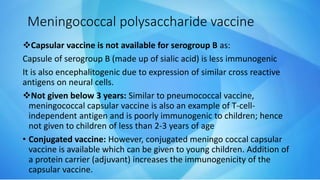Capsular vaccine is not available for serogroup B as:
Capsule of serogroup B (made up of sialic acid) is less immunogenic
It is also encephalitogenic due to expression of similar cross reactive
antigens on neural cells.
Not given below 3 years: Similar to pneumococcal vaccine,
meningococcal capsular vaccine is also an example of T-cell-
independent antigen and is poorly immunogenic to children; hence
not given to children of less than 2-3 years of age
• Conjugated vaccine: However, conjugated meningo coccal capsular
vaccine is available which can be given to young children. Addition of
a protein carrier (adjuvant) increases the immunogenicity of the
capsular vaccine.
Meningococcal polysaccharide vaccine
 