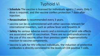 Typhoid Vi
• Schedule The vaccine is licensed for individuals aged ≥ 2 years. Only 1
dose is required, and the vaccine confers protection 7 days after
injection.
• Revaccination is recommended every 3 years.
• vaccine can be co-administered with other vaccines relevant for
international travellers, such as yellow fever and hepatitis A.
• Safety No serious adverse events and a minimum of local side effects
are associated with Vi vaccination. There are no contraindications to
the use of this vaccine other than previous severe hypersensitivity
reaction to vaccine components.
• Vaccine is safe for HIV-infected individuals, the induction of protective
antibodies is directly correlated to the levels of CD4 positive T-cells.
 