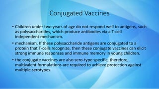 Conjugated Vaccines
• Children under two years of age do not respond well to antigens, such
as polysaccharides, which produce antibodies via a T-cell
independent mechanism.
• mechanism. If these polysaccharide antigens are conjugated to a
protein that T-cells recognize, then these conjugate vaccines can elicit
strong immune responses and immune memory in young children.
• the conjugate vaccines are also sero-type specific, therefore,
multivalent formulations are required to achieve protection against
multiple serotypes.
 
