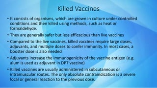 Killed Vaccines
• It consists of organisms, which are grown in culture under controlled
conditions and then killed using methods, such as heat or
formaldehyde.
• They are generally safer but less efficacious than live vaccines
• Compared to the live vaccines, killed vaccines require large doses,
adjuvants, and multiple doses to confer immunity. In most cases, a
booster dose is also needed
• Adjuvants increase the immunogenicity of the vaccine antigen (e.g.
alum is used as adjuvant in DPT vaccine)
• Killed vaccines are usually administered in subcutaneous or
intramuscular routes. The only absolute contraindication is a severe
local or general reaction to the previous dose.
 