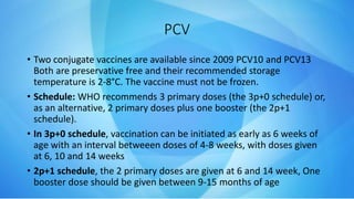 PCV
• Two conjugate vaccines are available since 2009 PCV10 and PCV13
Both are preservative free and their recommended storage
temperature is 2-8°C. The vaccine must not be frozen.
• Schedule: WHO recommends 3 primary doses (the 3p+0 schedule) or,
as an alternative, 2 primary doses plus one booster (the 2p+1
schedule).
• In 3p+0 schedule, vaccination can be initiated as early as 6 weeks of
age with an interval betweeen doses of 4-8 weeks, with doses given
at 6, 10 and 14 weeks
• 2p+1 schedule, the 2 primary doses are given at 6 and 14 week, One
booster dose should be given between 9-15 months of age
 
