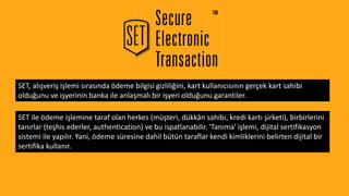 SET, alışveriş işlemi sırasında ödeme bilgisi gizliliğini, kart kullanıcısının gerçek kart sahibi
olduğunu ve işyerinin banka ile anlaşmalı bir işyeri olduğunu garantiler.
SET ile ödeme işlemine taraf olan herkes (müşteri, dükkân sahibi, kredi kartı şirketi), birbirlerini
tanırlar (teşhis ederler, authentication) ve bu ispatlanabilir. 'Tanıma' işlemi, dijital sertifikasyon
sistemi ile yapılır. Yani, ödeme süresine dahil bütün taraflar kendi kimliklerini belirten dijital bir
sertifika kullanır.
 