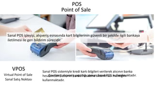 POS
Point of Sale
Çevrimiçi alışveriş yapıldığı zaman Sanal POS kullanılmaktadır.
Sanal POS sistemiyle kredi kartı bilgileri verilerek alıcının banka
hesabından Satıcının banka hesabına aktarılması mantığını
kullanmaktadır.
Sanal POS işleyişi, alışveriş esnasında kart bilgilerinin güvenli bir şekilde ilgili bankaya
iletilmesi ile geri bildirim sürecidir.
Virtual Point of Sale
VPOS
Sanal Satış Noktası
 